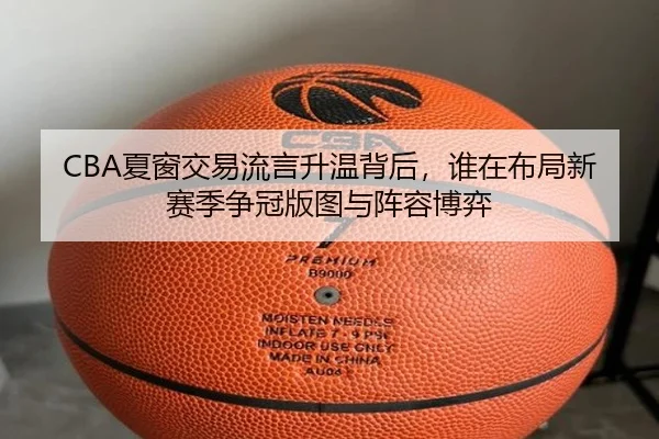 CBA夏窗交易流言升温背后，谁在布局新赛季争冠版图与阵容博弈